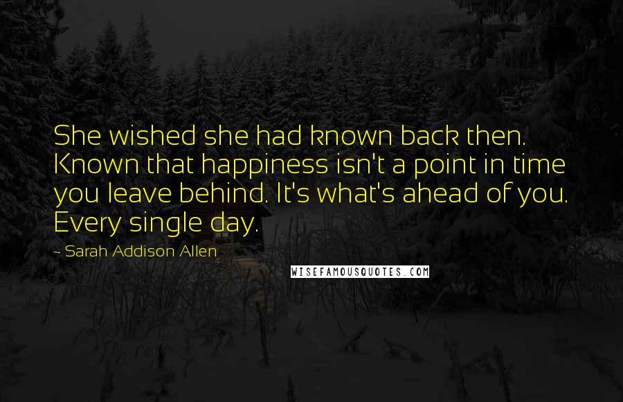 Sarah Addison Allen Quotes: She wished she had known back then. Known that happiness isn't a point in time you leave behind. It's what's ahead of you. Every single day.