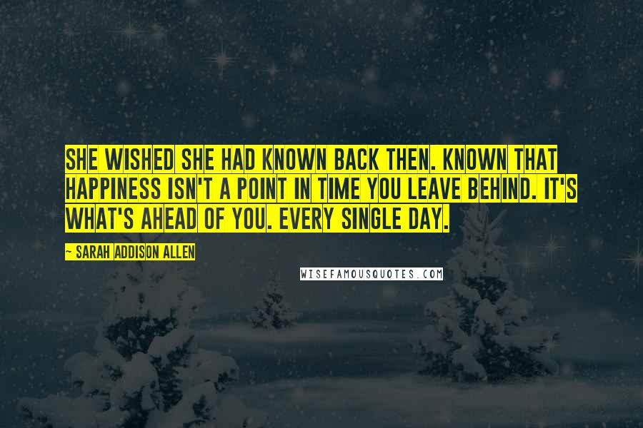 Sarah Addison Allen Quotes: She wished she had known back then. Known that happiness isn't a point in time you leave behind. It's what's ahead of you. Every single day.