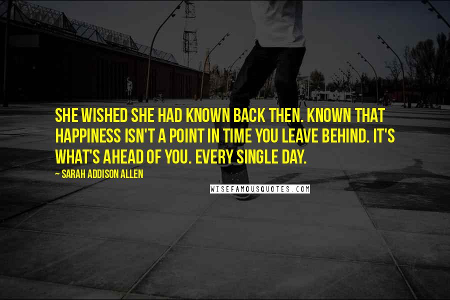 Sarah Addison Allen Quotes: She wished she had known back then. Known that happiness isn't a point in time you leave behind. It's what's ahead of you. Every single day.