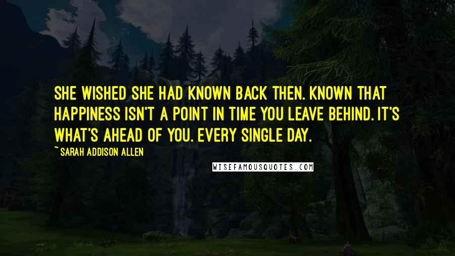 Sarah Addison Allen Quotes: She wished she had known back then. Known that happiness isn't a point in time you leave behind. It's what's ahead of you. Every single day.