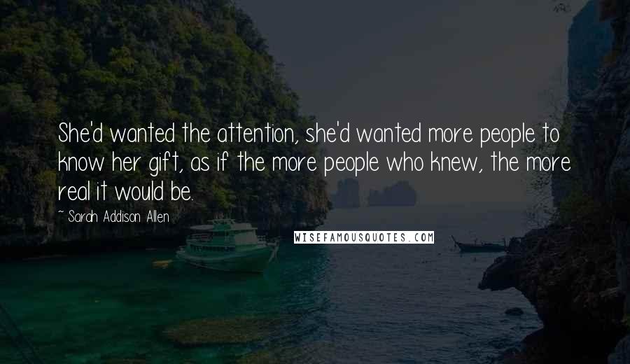 Sarah Addison Allen Quotes: She'd wanted the attention, she'd wanted more people to know her gift, as if the more people who knew, the more real it would be.