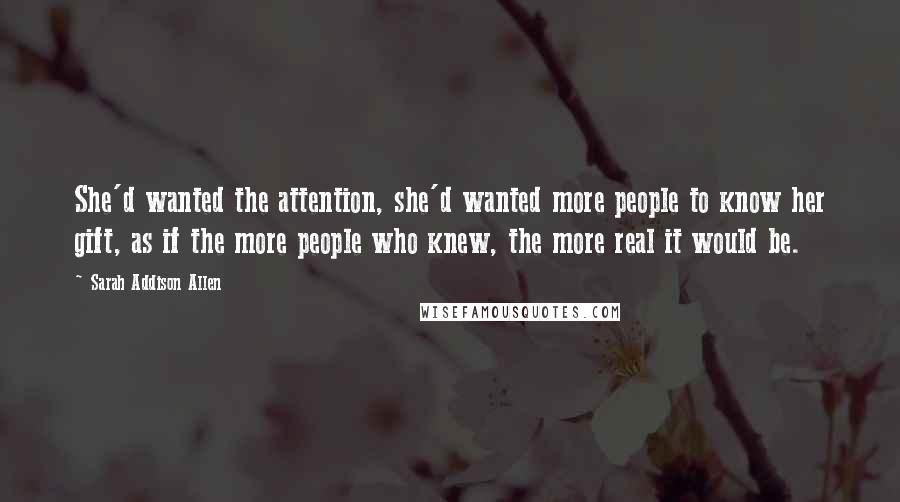 Sarah Addison Allen Quotes: She'd wanted the attention, she'd wanted more people to know her gift, as if the more people who knew, the more real it would be.