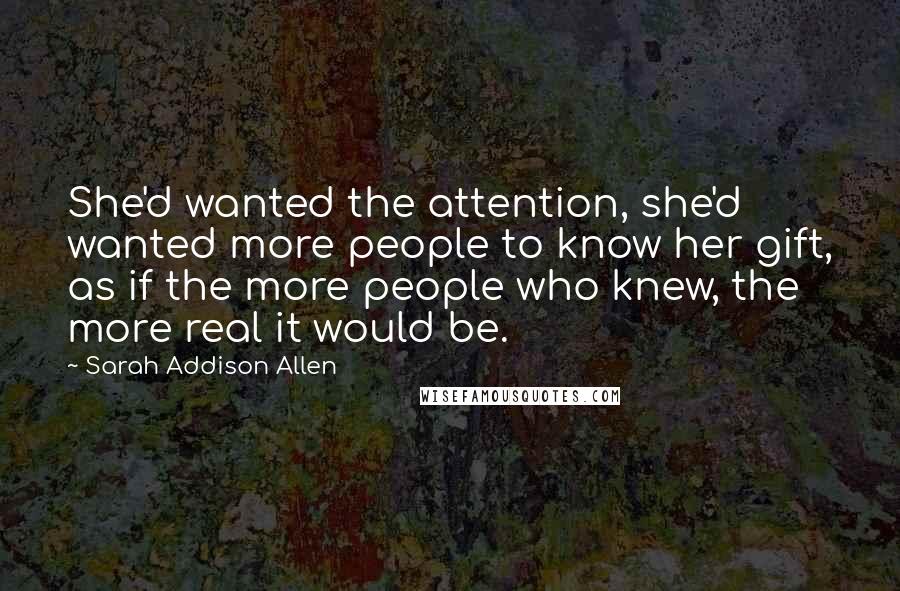 Sarah Addison Allen Quotes: She'd wanted the attention, she'd wanted more people to know her gift, as if the more people who knew, the more real it would be.