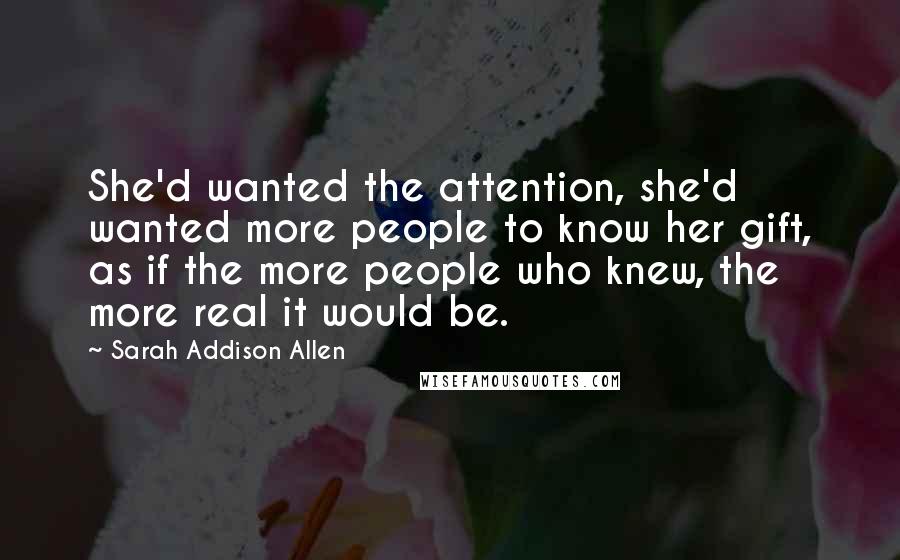 Sarah Addison Allen Quotes: She'd wanted the attention, she'd wanted more people to know her gift, as if the more people who knew, the more real it would be.