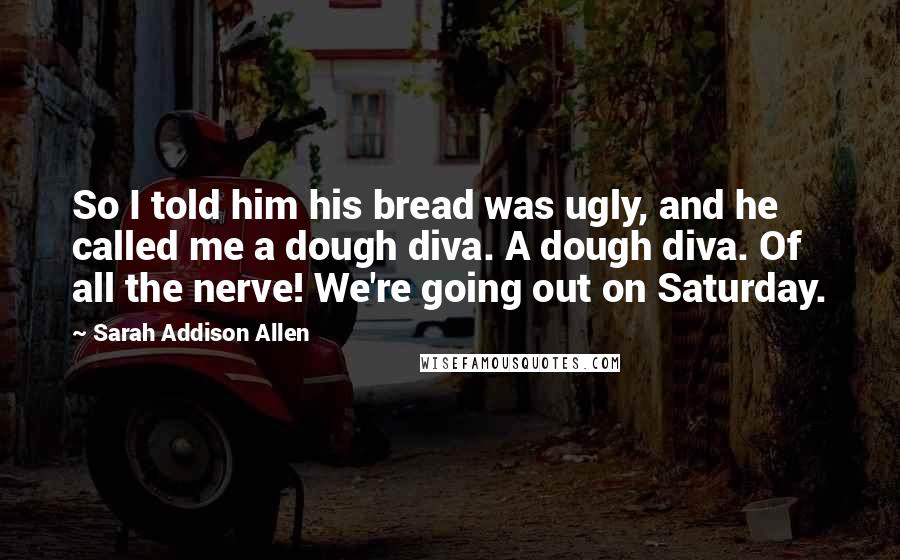 Sarah Addison Allen Quotes: So I told him his bread was ugly, and he called me a dough diva. A dough diva. Of all the nerve! We're going out on Saturday.