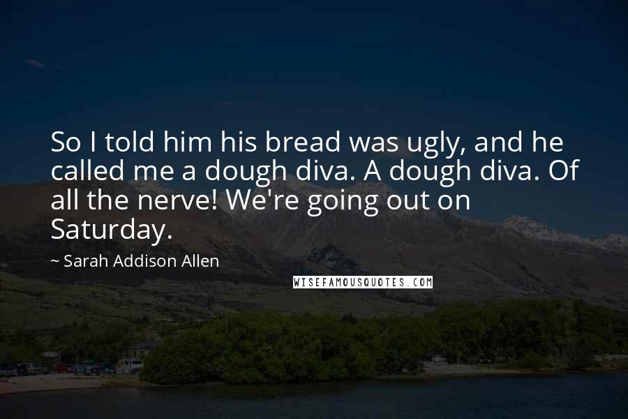 Sarah Addison Allen Quotes: So I told him his bread was ugly, and he called me a dough diva. A dough diva. Of all the nerve! We're going out on Saturday.