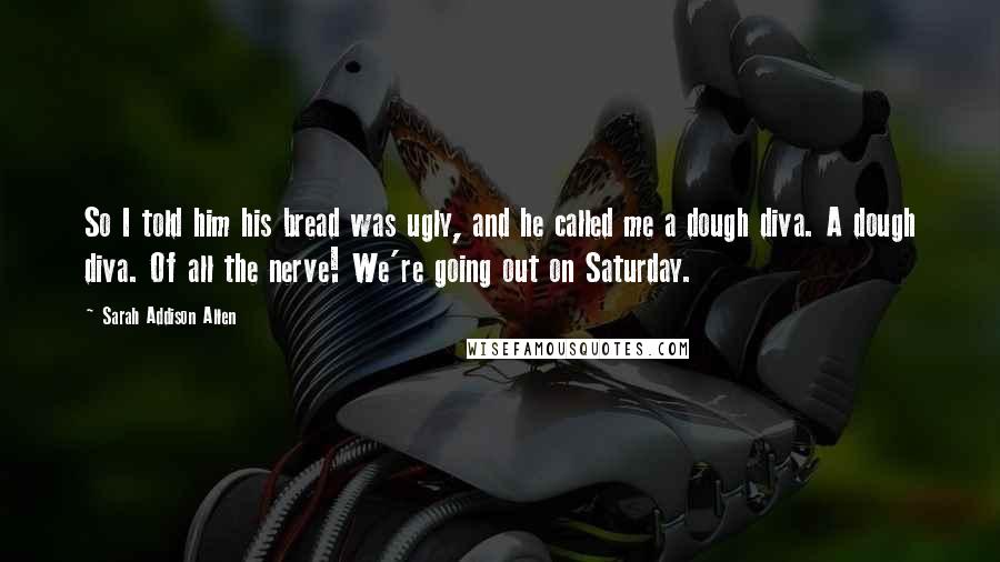 Sarah Addison Allen Quotes: So I told him his bread was ugly, and he called me a dough diva. A dough diva. Of all the nerve! We're going out on Saturday.
