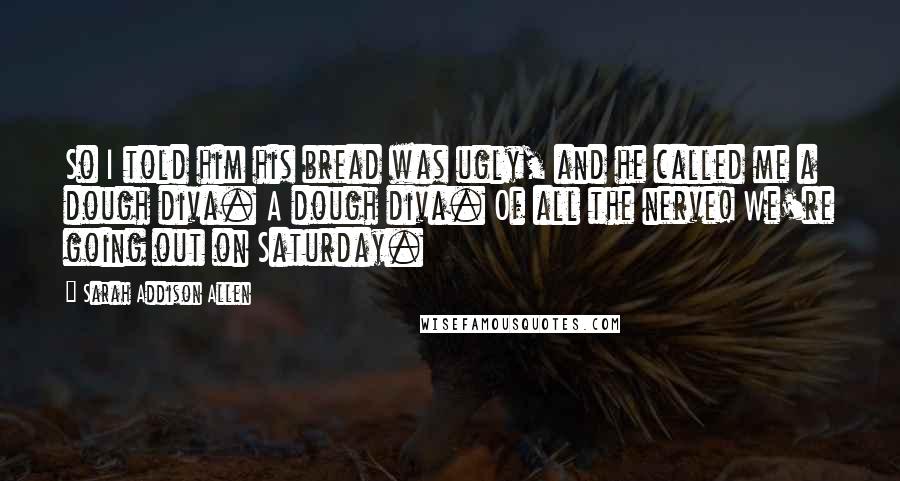 Sarah Addison Allen Quotes: So I told him his bread was ugly, and he called me a dough diva. A dough diva. Of all the nerve! We're going out on Saturday.