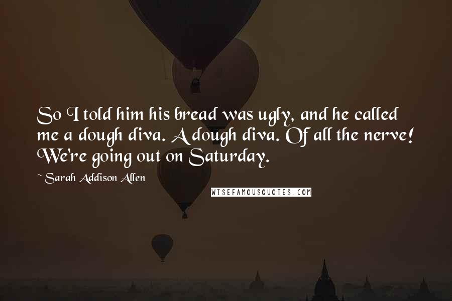 Sarah Addison Allen Quotes: So I told him his bread was ugly, and he called me a dough diva. A dough diva. Of all the nerve! We're going out on Saturday.