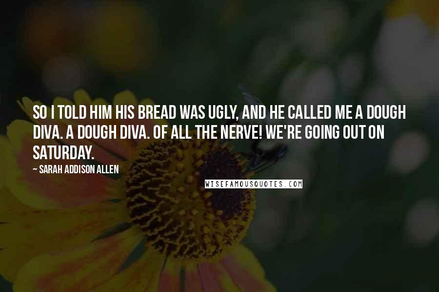 Sarah Addison Allen Quotes: So I told him his bread was ugly, and he called me a dough diva. A dough diva. Of all the nerve! We're going out on Saturday.