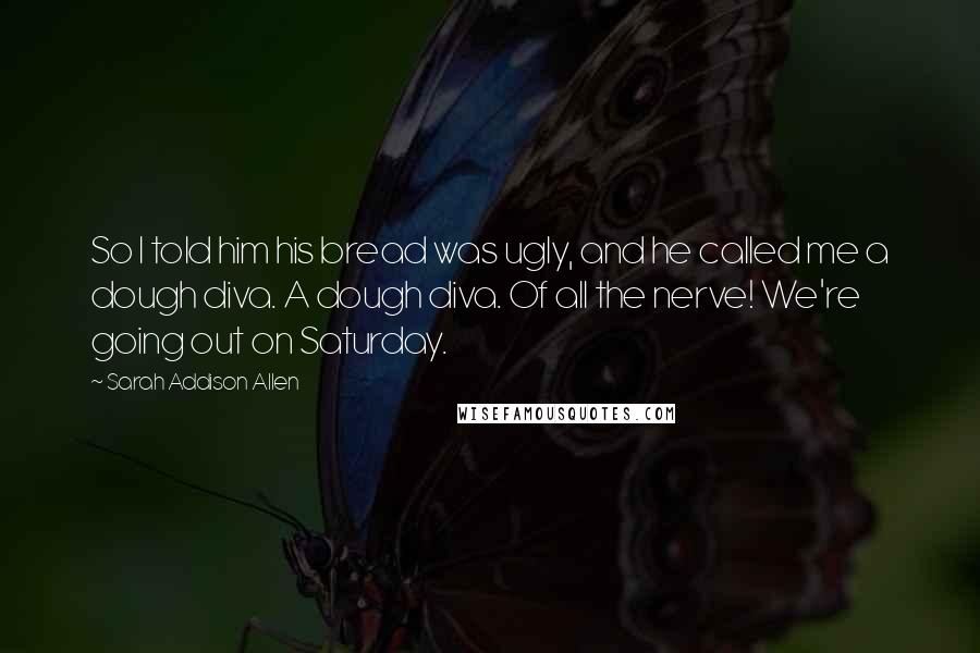 Sarah Addison Allen Quotes: So I told him his bread was ugly, and he called me a dough diva. A dough diva. Of all the nerve! We're going out on Saturday.