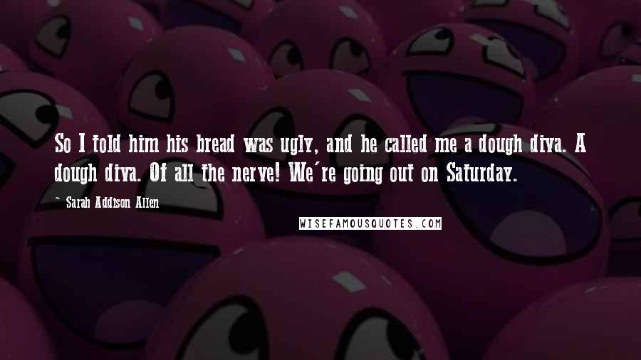 Sarah Addison Allen Quotes: So I told him his bread was ugly, and he called me a dough diva. A dough diva. Of all the nerve! We're going out on Saturday.