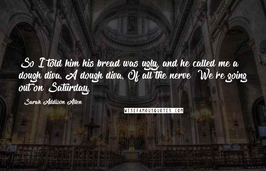 Sarah Addison Allen Quotes: So I told him his bread was ugly, and he called me a dough diva. A dough diva. Of all the nerve! We're going out on Saturday.