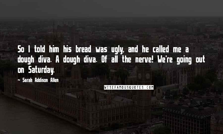 Sarah Addison Allen Quotes: So I told him his bread was ugly, and he called me a dough diva. A dough diva. Of all the nerve! We're going out on Saturday.