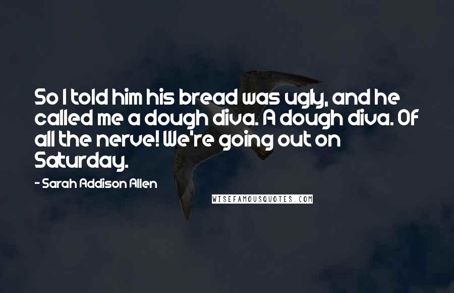 Sarah Addison Allen Quotes: So I told him his bread was ugly, and he called me a dough diva. A dough diva. Of all the nerve! We're going out on Saturday.