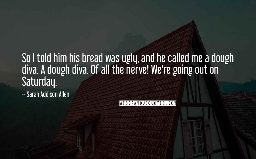 Sarah Addison Allen Quotes: So I told him his bread was ugly, and he called me a dough diva. A dough diva. Of all the nerve! We're going out on Saturday.