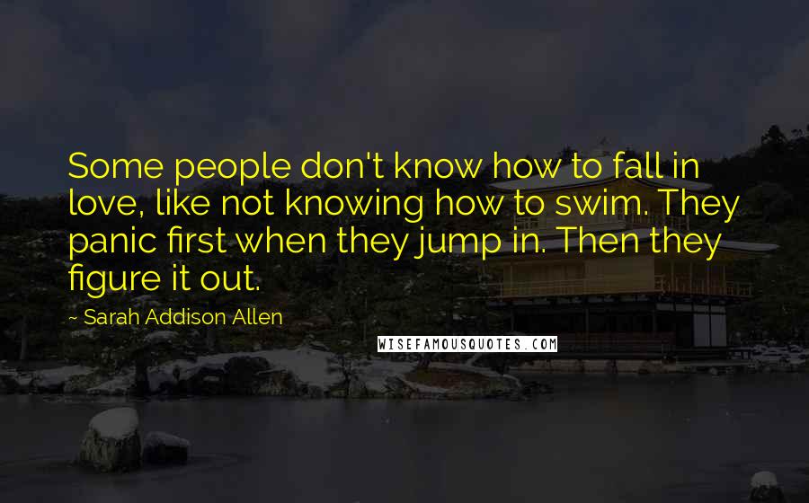 Sarah Addison Allen Quotes: Some people don't know how to fall in love, like not knowing how to swim. They panic first when they jump in. Then they figure it out.