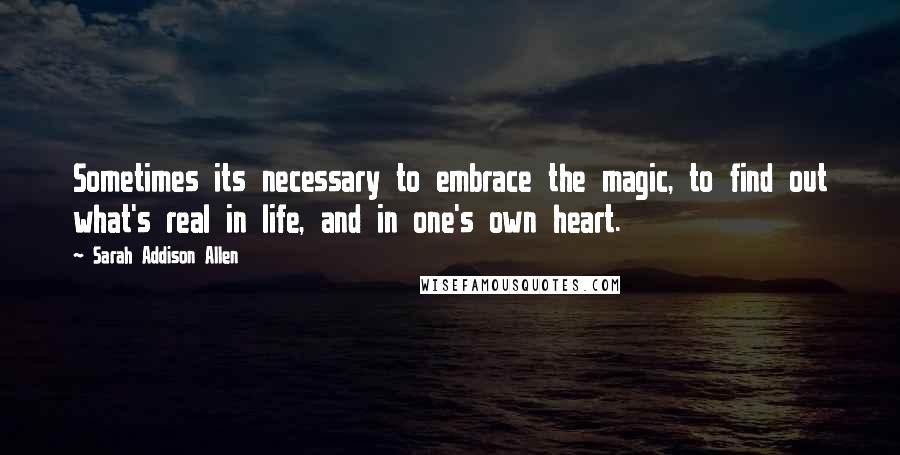 Sarah Addison Allen Quotes: Sometimes its necessary to embrace the magic, to find out what's real in life, and in one's own heart.