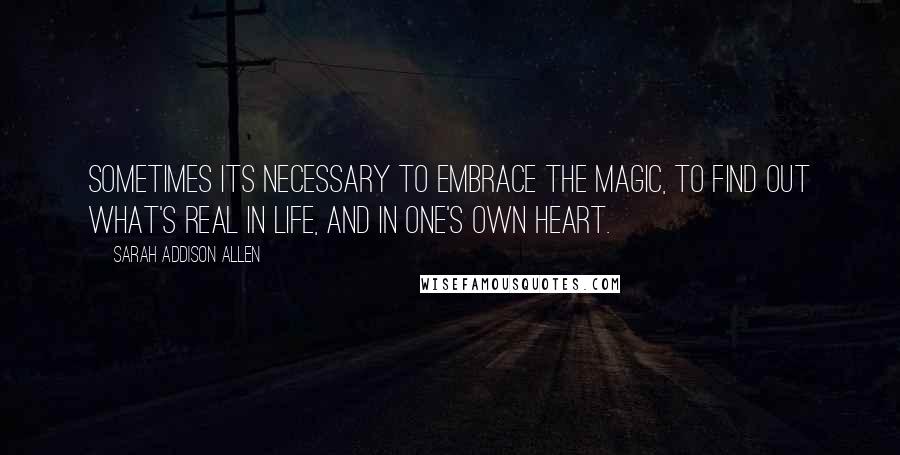 Sarah Addison Allen Quotes: Sometimes its necessary to embrace the magic, to find out what's real in life, and in one's own heart.