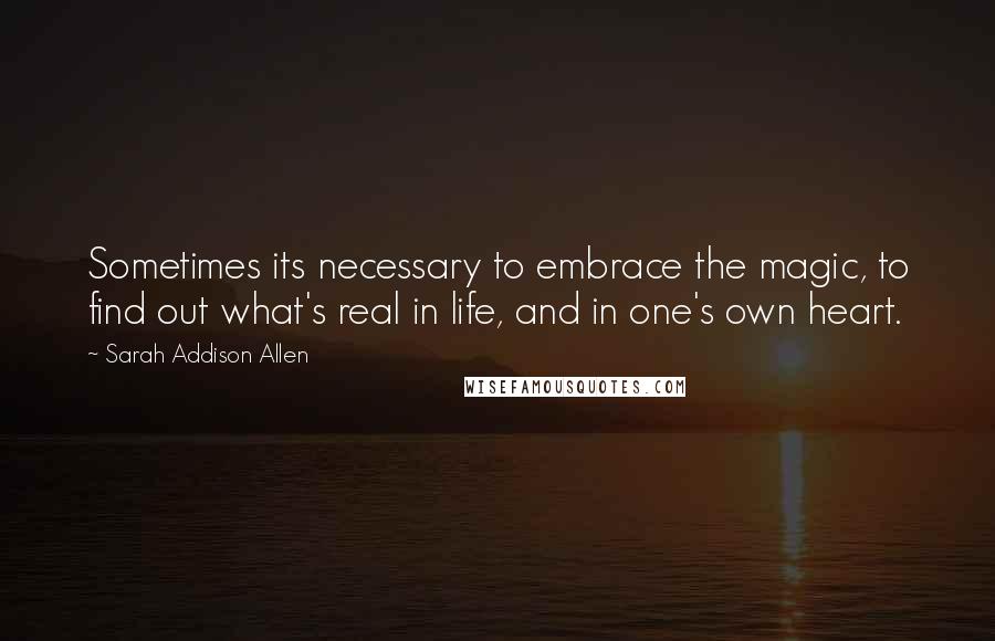 Sarah Addison Allen Quotes: Sometimes its necessary to embrace the magic, to find out what's real in life, and in one's own heart.