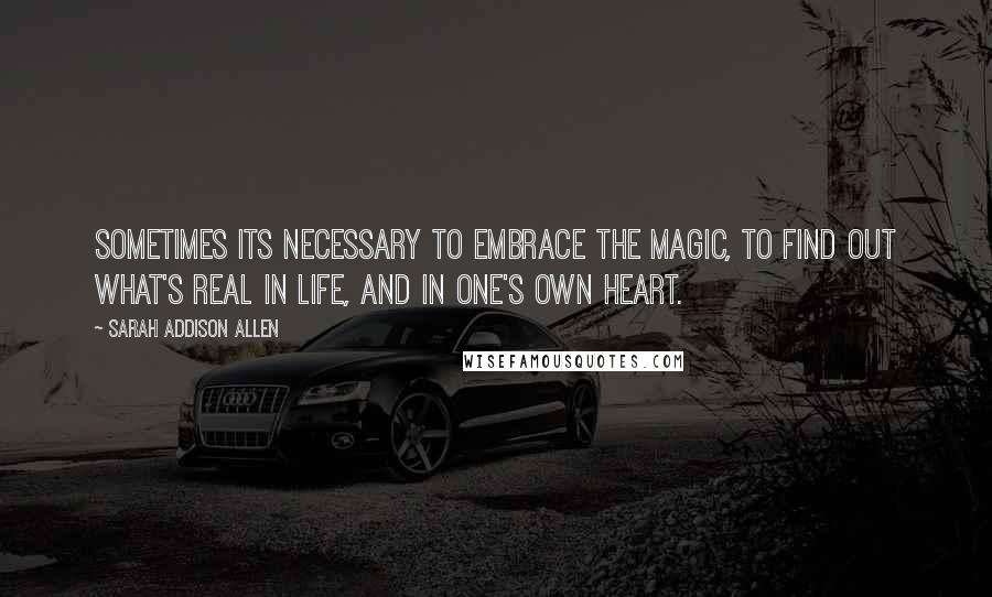 Sarah Addison Allen Quotes: Sometimes its necessary to embrace the magic, to find out what's real in life, and in one's own heart.