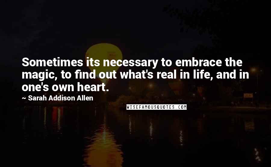 Sarah Addison Allen Quotes: Sometimes its necessary to embrace the magic, to find out what's real in life, and in one's own heart.