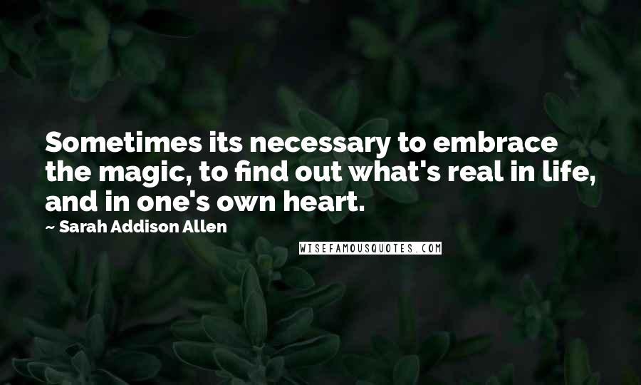 Sarah Addison Allen Quotes: Sometimes its necessary to embrace the magic, to find out what's real in life, and in one's own heart.