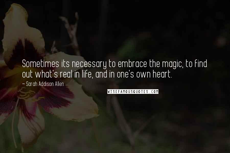 Sarah Addison Allen Quotes: Sometimes its necessary to embrace the magic, to find out what's real in life, and in one's own heart.