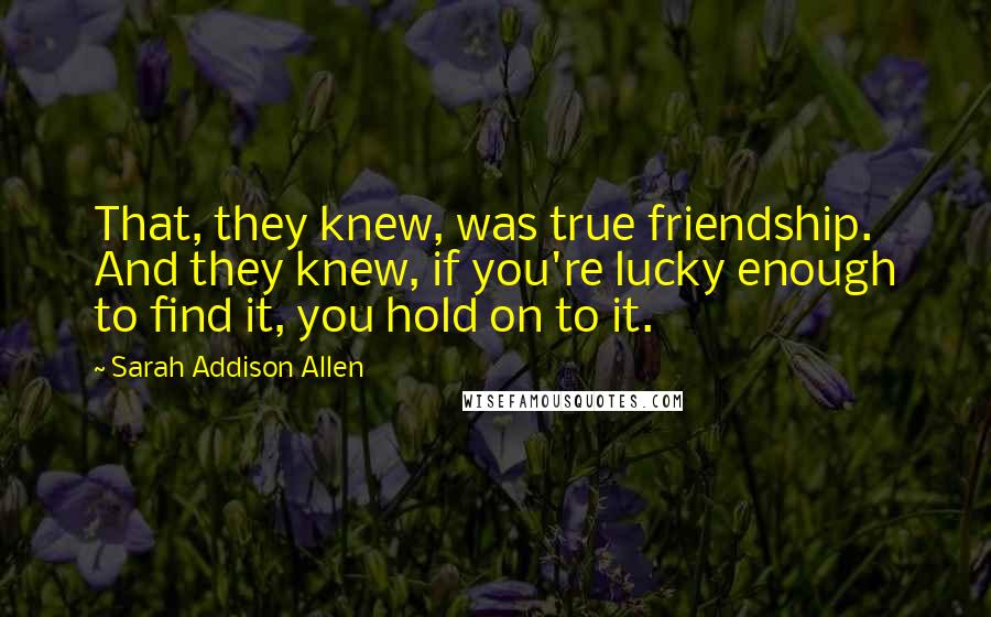 Sarah Addison Allen Quotes: That, they knew, was true friendship. And they knew, if you're lucky enough to find it, you hold on to it.