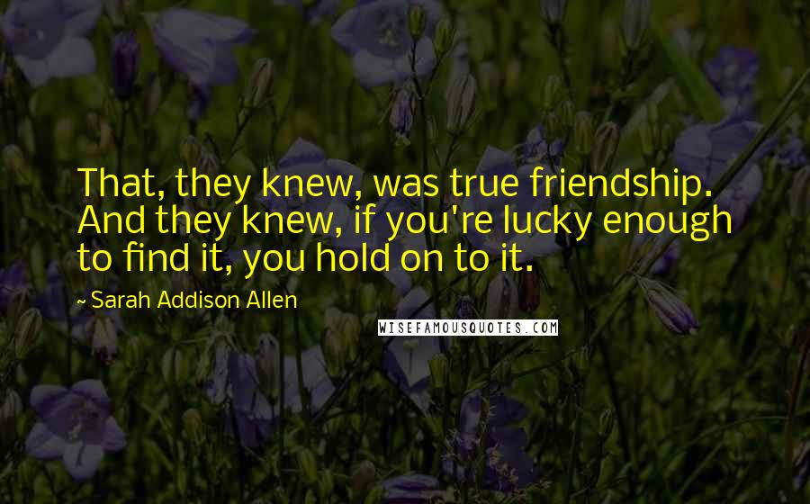 Sarah Addison Allen Quotes: That, they knew, was true friendship. And they knew, if you're lucky enough to find it, you hold on to it.