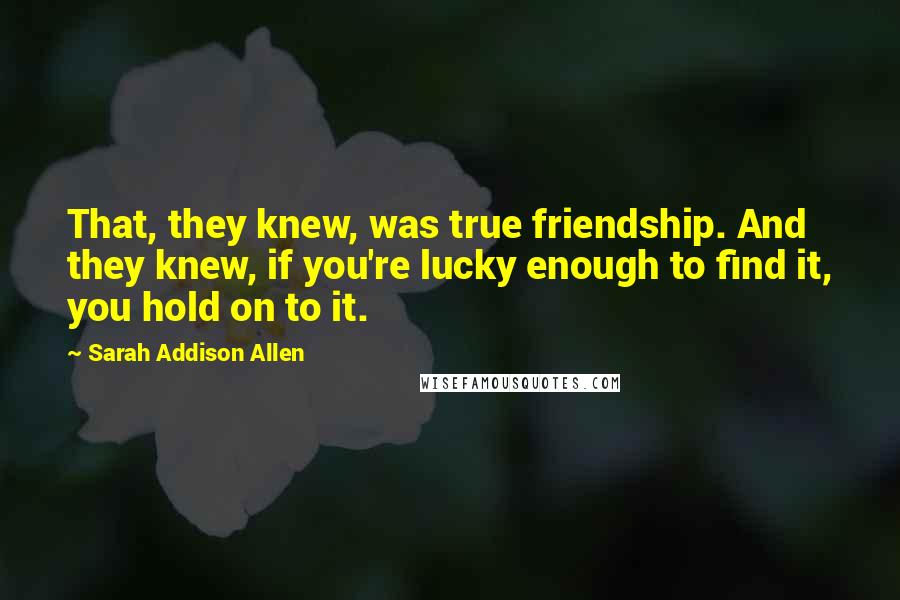 Sarah Addison Allen Quotes: That, they knew, was true friendship. And they knew, if you're lucky enough to find it, you hold on to it.