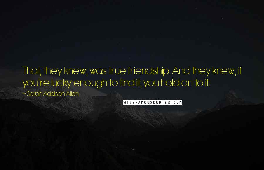 Sarah Addison Allen Quotes: That, they knew, was true friendship. And they knew, if you're lucky enough to find it, you hold on to it.