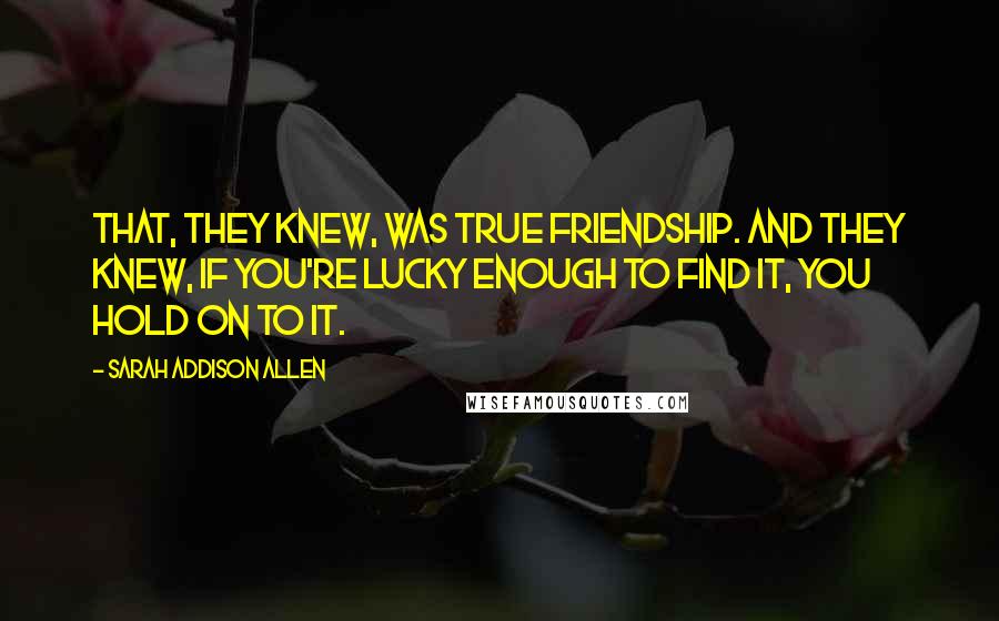 Sarah Addison Allen Quotes: That, they knew, was true friendship. And they knew, if you're lucky enough to find it, you hold on to it.