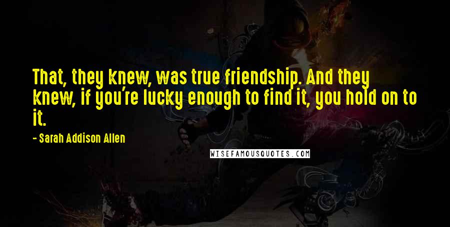 Sarah Addison Allen Quotes: That, they knew, was true friendship. And they knew, if you're lucky enough to find it, you hold on to it.