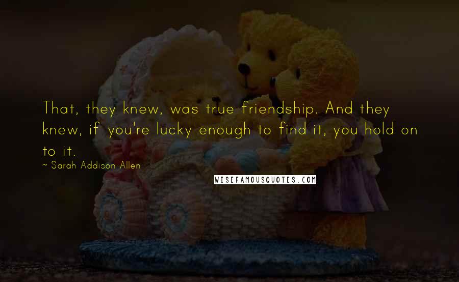 Sarah Addison Allen Quotes: That, they knew, was true friendship. And they knew, if you're lucky enough to find it, you hold on to it.