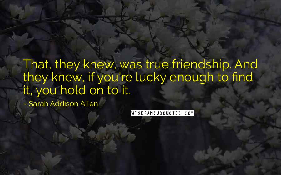 Sarah Addison Allen Quotes: That, they knew, was true friendship. And they knew, if you're lucky enough to find it, you hold on to it.