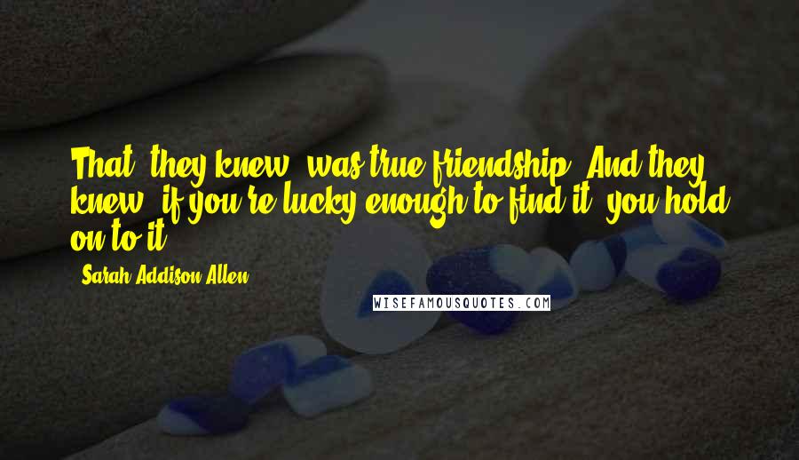 Sarah Addison Allen Quotes: That, they knew, was true friendship. And they knew, if you're lucky enough to find it, you hold on to it.