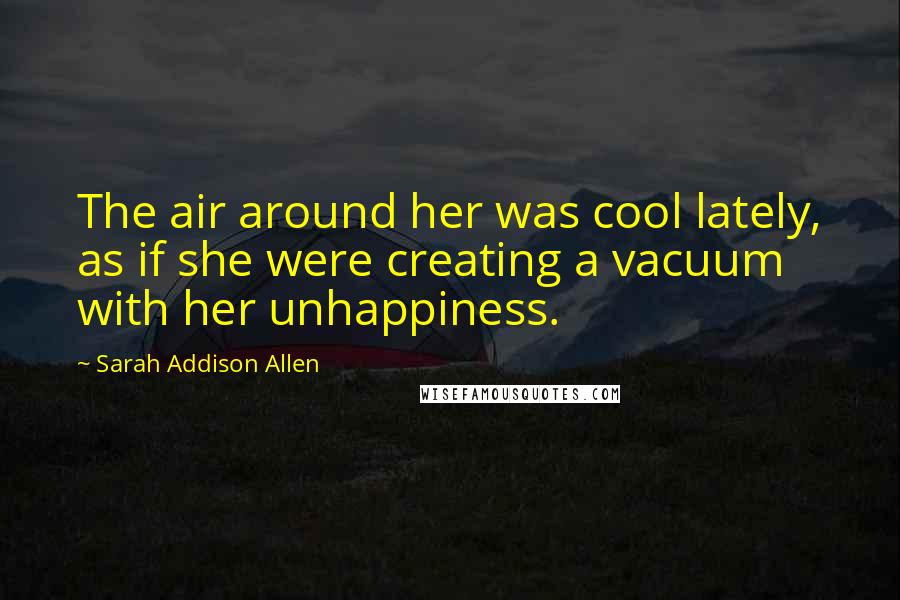Sarah Addison Allen Quotes: The air around her was cool lately, as if she were creating a vacuum with her unhappiness.