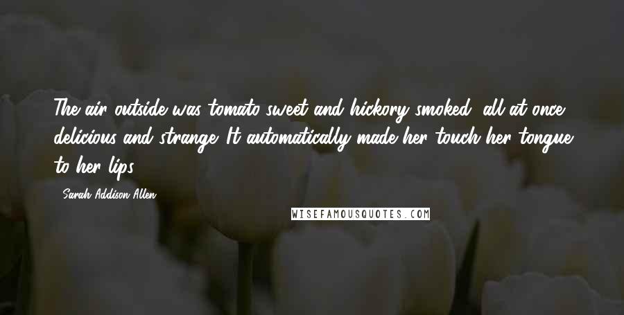 Sarah Addison Allen Quotes: The air outside was tomato-sweet and hickory-smoked, all at once delicious and strange. It automatically made her touch her tongue to her lips.