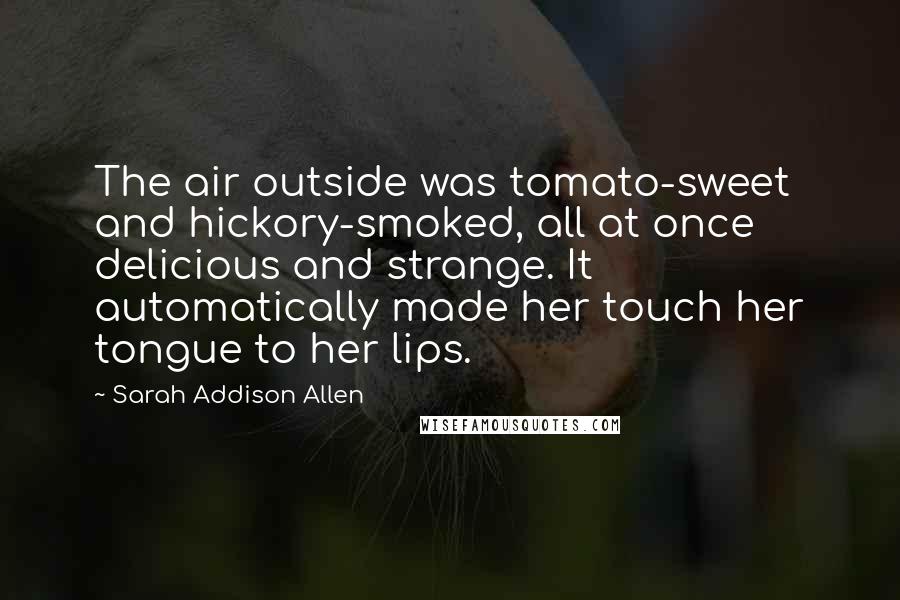 Sarah Addison Allen Quotes: The air outside was tomato-sweet and hickory-smoked, all at once delicious and strange. It automatically made her touch her tongue to her lips.