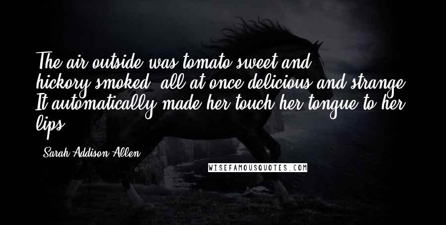 Sarah Addison Allen Quotes: The air outside was tomato-sweet and hickory-smoked, all at once delicious and strange. It automatically made her touch her tongue to her lips.