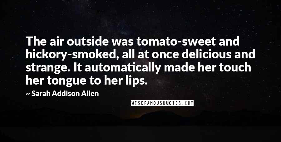 Sarah Addison Allen Quotes: The air outside was tomato-sweet and hickory-smoked, all at once delicious and strange. It automatically made her touch her tongue to her lips.
