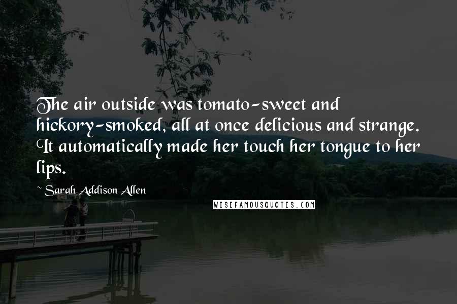Sarah Addison Allen Quotes: The air outside was tomato-sweet and hickory-smoked, all at once delicious and strange. It automatically made her touch her tongue to her lips.