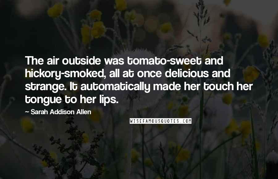 Sarah Addison Allen Quotes: The air outside was tomato-sweet and hickory-smoked, all at once delicious and strange. It automatically made her touch her tongue to her lips.