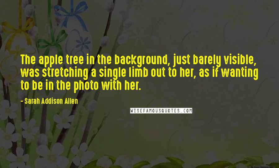 Sarah Addison Allen Quotes: The apple tree in the background, just barely visible, was stretching a single limb out to her, as if wanting to be in the photo with her.
