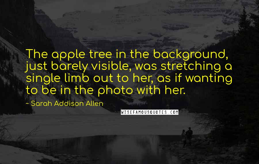 Sarah Addison Allen Quotes: The apple tree in the background, just barely visible, was stretching a single limb out to her, as if wanting to be in the photo with her.