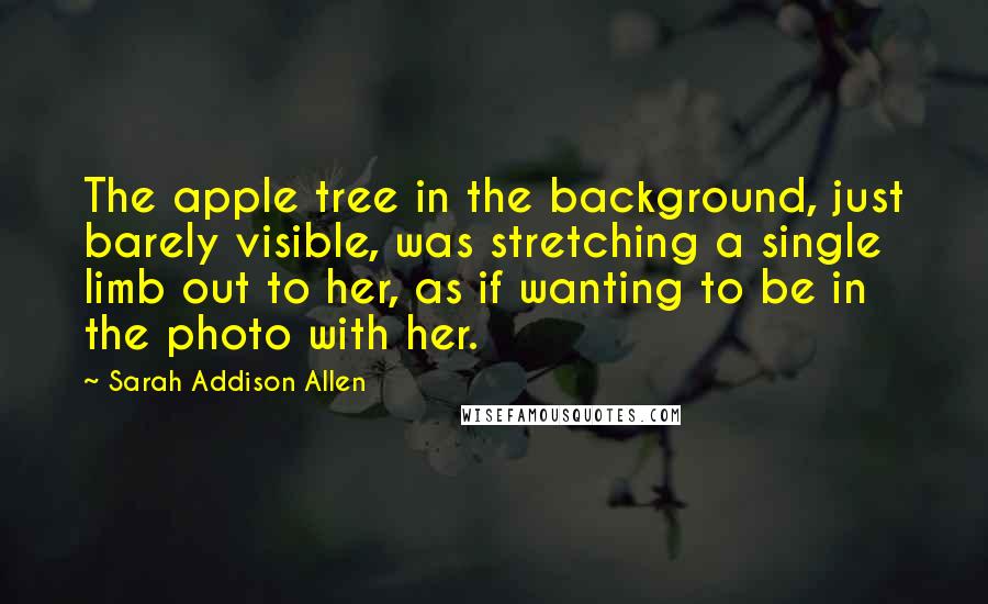 Sarah Addison Allen Quotes: The apple tree in the background, just barely visible, was stretching a single limb out to her, as if wanting to be in the photo with her.