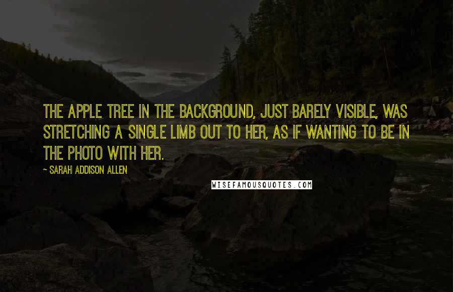 Sarah Addison Allen Quotes: The apple tree in the background, just barely visible, was stretching a single limb out to her, as if wanting to be in the photo with her.