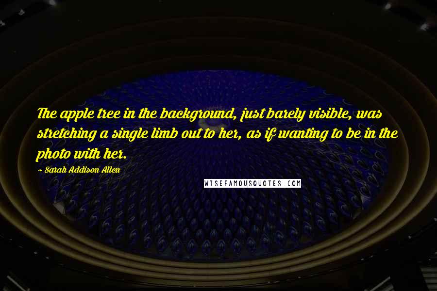 Sarah Addison Allen Quotes: The apple tree in the background, just barely visible, was stretching a single limb out to her, as if wanting to be in the photo with her.