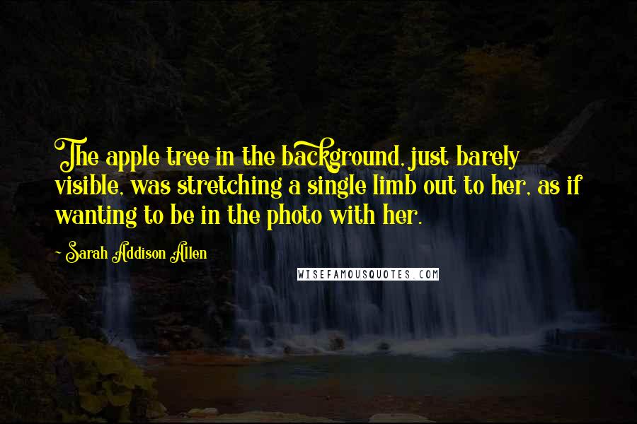 Sarah Addison Allen Quotes: The apple tree in the background, just barely visible, was stretching a single limb out to her, as if wanting to be in the photo with her.